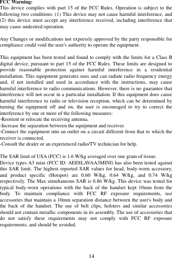        14              FCC Warning: This device  complies with part  15 of the FCC  Rules. Operation  is  subject to  the following two conditions: (1) This device may not cause harmful interference, and (2)  this  device  must accept  any  interference  received,  including interference that may cause undesired operation.  Any Changes or modifications not expressly approved by the party responsible for compliance could void the user's authority to operate the equipment.  This equipment has been tested and found to comply with the limits for a Class B digital device, pursuant to part 15 of the FCC Rules. These limits are designed to provide  reasonable  protection  against  harmful  interference  in  a  residential installation. This equipment generates uses and can radiate radio frequency energy and,  if  not  installed  and  used  in  accordance  with  the  instructions,  may  cause harmful interference to radio communications. However, there is no guarantee that interference will not occur in a particular installation. If this equipment does cause harmful interference to radio or television reception, which can be determined by turning  the  equipment  off  and  on,  the  user  is  encouraged  to  try  to  correct  the interference by one or more of the following measures: -Reorient or relocate the receiving antenna. -Increase the separation between the equipment and receiver. -Connect the equipment into an outlet on a circuit different from that to which the receiver is connected. -Consult the dealer or an experienced radio/TV technician for help.  The SAR limit of USA (FCC) is 1.6 W/kg averaged over one gram of tissue.   Device types A3 mini (FCC ID: AEE8LAVAA3MINI) has also been tested against this SAR limit. The  highest reported SAR values for  head, body-worn accessory, and  product  specific  (Hotspot)  are  0.60  W/kg,  0.64  W/kg,  and  0.74  W/kg respectively. The Max simultaneous SAR is 0.86 W/kg. This device was tested for typical  body-worn  operations  with the  back  of  the  handset kept  10mm  from  the body.  To  maintain  compliance  with  FCC  RF  exposure  requirements,  use accessories that maintain a 10mm separation distance between the user's body and the  back  of  the  handset.  The  use  of  belt  clips,  holsters  and  similar  accessories should not contain metallic components in its assembly. The use of accessories that do  not  satisfy  these  requirements  may  not  comply  with  FCC  RF  exposure requirements, and should be avoided.   