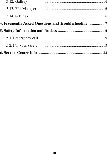        III       3.12. Gallery .............................................................................. 6 3.13. File Manager..................................................................... 6 3.14. Settings ............................................................................. 6 4. Frequently Asked Questions and Troubleshooting ............... 7 5. Safety Information and Notices ............................................ 9 5.1. Emergency call ................................................................... 9 5.2. For your safety.................................................................... 9 6. Service Center Info ............................................................. 13                                                                                                                                                                                                                                                                                                                                                                                                                 