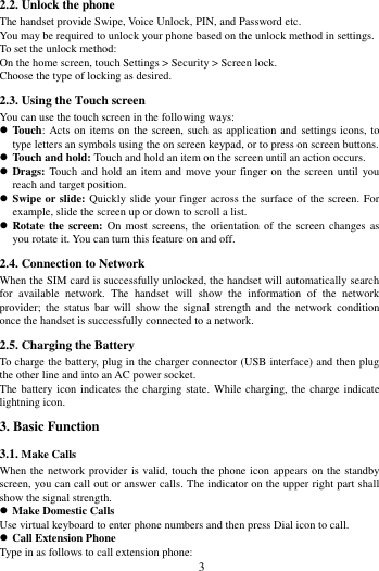        3             2.2. Unlock the phone   The handset provide Swipe, Voice Unlock, PIN, and Password etc.   You may be required to unlock your phone based on the unlock method in settings. To set the unlock method: On the home screen, touch Settings > Security > Screen lock. Choose the type of locking as desired.   2.3. Using the Touch screen   You can use the touch screen in the following ways:  Touch:  Acts  on items on the  screen, such as application and settings  icons,  to type letters an symbols using the on screen keypad, or to press on screen buttons.  Touch and hold: Touch and hold an item on the screen until an action occurs.  Drags: Touch and hold  an  item and move  your  finger  on the screen until you reach and target position.  Swipe or slide: Quickly slide your finger across the surface of the screen. For example, slide the screen up or down to scroll a list.  Rotate the  screen: On  most screens,  the orientation  of the  screen  changes  as you rotate it. You can turn this feature on and off.     2.4. Connection to Network When the SIM card is successfully unlocked, the handset will automatically search for  available  network.  The  handset  will  show  the  information  of  the  network provider;  the  status  bar will  show  the signal  strength and  the  network condition once the handset is successfully connected to a network. 2.5. Charging the Battery To charge the battery, plug in the charger connector (USB interface) and then plug the other line and into an AC power socket. The battery icon  indicates  the charging state. While charging, the charge indicate lightning icon.   3. Basic Function 3.1. Make Calls When the network provider is valid, touch the phone icon appears on the standby screen, you can call out or answer calls. The indicator on the upper right part shall show the signal strength.  Make Domestic Calls Use virtual keyboard to enter phone numbers and then press Dial icon to call.  Call Extension Phone Type in as follows to call extension phone: 