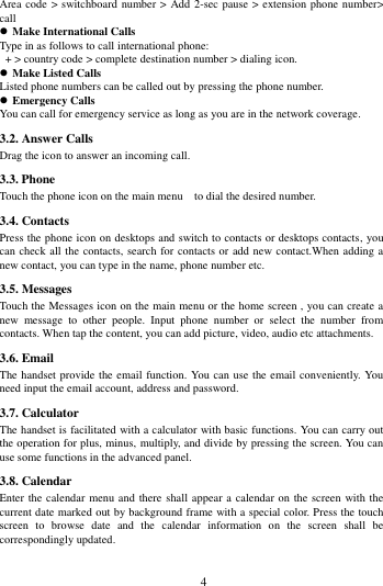        4             Area code > switchboard number >  Add 2-sec pause > extension phone number> call  Make International Calls Type in as follows to call international phone:  + > country code > complete destination number > dialing icon.    Make Listed Calls Listed phone numbers can be called out by pressing the phone number.  Emergency Calls You can call for emergency service as long as you are in the network coverage.   3.2. Answer Calls   Drag the icon to answer an incoming call. 3.3. Phone Touch the phone icon on the main menu    to dial the desired number.   3.4. Contacts Press the phone icon on desktops and switch to contacts or desktops contacts, you can check all the contacts, search for contacts or add new contact.When adding a new contact, you can type in the name, phone number etc. 3.5. Messages Touch the Messages icon on the main menu or the home screen , you can create a new  message  to  other  people.  Input  phone  number  or  select  the  number  from contacts. When tap the content, you can add picture, video, audio etc attachments.   3.6. Email The handset provide the email function. You can use the email conveniently. You need input the email account, address and password. 3.7. Calculator The handset is facilitated with a calculator with basic functions. You can carry out the operation for plus, minus, multiply, and divide by pressing the screen. You can use some functions in the advanced panel.                                                                                                                                                                                                                                                                                                                                                                                                                                                                                                                                                                                                                                                                                                                                                                                                                    3.8. Calendar Enter the calendar menu and there shall appear a calendar on the screen with the current date marked out by background frame with a special color. Press the touch screen  to  browse  date  and  the  calendar  information  on  the  screen  shall  be correspondingly updated. 