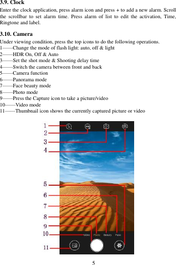        5             3.9. Clock Enter the clock application, press alarm icon and press + to add a new alarm. Scroll the  scrollbar  to  set  alarm  time.  Press  alarm  of  list  to  edit  the  activation,  Time, Ringtone and label. 3.10. Camera Under viewing condition, press the top icons to do the following operations. 1&mdash;&mdash;Change the mode of flash light: auto, off &amp; light 2&mdash;&mdash;HDR On, Off &amp; Auto 3&mdash;&mdash;Set the shot mode &amp; Shooting delay time 4&mdash;&mdash;Switch the camera between front and back 5&mdash;&mdash;Camera function 6&mdash;&mdash;Panorama mode 7&mdash;&mdash;Face beauty mode 8&mdash;&mdash;Photo mode   9&mdash;&mdash;Press the Capture icon to take a picture/video 10&mdash;&mdash;Video mode 11&mdash;&mdash;Thumbnail icon shows the currently captured picture or video  