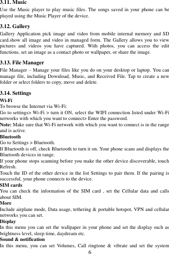        6             3.11. Music   Use the Music player to  play music files. The songs saved in your  phone can  be played using the Music Player of the device.   3.12. Gallery Gallery Application  pick image  and video  from mobile  internal memory and  SD card.show all image and video in managed form. The Gallery allows you to view pictures  and  videos  you  have  captured.  With  photos,  you  can  access  the  edit functions, set an image as a contact photo or wallpaper, or share the image. 3.13. File Manager File Manager &ndash; Manage your files like you do on your desktop or laptop. You can manage file, including Download, Music, and Received File. Tap to create a new folder or select folders to copy, move and delete. 3.14. Settings Wi-Fi   To browse the Internet via Wi-Fi: Go to settings> Wi-Fi > turn it ON, select the WIFI connection listed under Wi-Fi networks with which you want to connect> Enter the password. Note: Make sure that Wi-Fi network with which you want to connect is in the range and is active. Bluetooth   Go to Settings > Bluetooth. If Bluetooth is off, check Bluetooth to turn it on. Your phone scans and displays the Bluetooth devices in range. If your phone stops scanning before you make the other device discoverable, touch Refresh. Touch the ID of the other device in the list Settings to pair them. If the pairing is successful, your phone connects to the device. SIM cards You  can check  the information  of  the  SIM  card ,  set the  Cellular  data  and calls about SIM. More   Include airplane mode, Data usage, tethering &amp; portable hotspot, VPN and cellular networks you can set. Display In this  menu you can set the wallpaper in your phone and set the display such as brightness level, sleep time, daydream etc. Sound &amp; notification In  this  menu,  you  can  set  Volumes,  Call  ringtone  &amp;  vibrate  and  set  the  system 