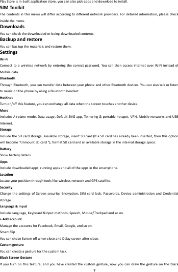    7        PlayStoreisin‐builtapplicationstore,youcanalsopickappsanddownloadtoinstall.SIMToolkitThecontentsinthismenuwilldifferaccordingtodifferentnetworkproviders.Fordetailedinformation,pleasecheckinsidethemenu.DownloadsYoucancheckthedownloadedorbeing‐downloadedcontents.BackupandrestoreYoucanbackupthematerialsandrestorethem.SettingsWi‐FiConnecttoawirelessnetworkbyenteringthecorrectpassword.YoucanthenaccessinternetoverWiFiinsteadofMobiledata.BluetoothThroughBluetooth,youcantransferdatabetweenyourphoneandotherBluetoothdevices.YoucanalsotalkorlistentomusiconthephonebyusingaBluetoothheadset.HotKnotTurn on/offthisfeature,youcanexchangealldatawhenthescreentouchesanotherdevice.MoreIncludesAirplanemode,Datausage,DefaultSMSapp,Tethe r i n g&amp;portablehotspot,VPN,MobilenetworksandUSBInternet.StorageIncludetheSDcardstorage,availablestorage,insertSDcard(IfaSDcardhasalreadybeeninserted,thenthisoptionwillbecome"UnmountSDcard"),formatSDcardandallavailablestorageintheinternalstoragespace.BatteryShowbatterydetailsAppsIncludedownloadedapps,runningappsandalloftheappsinthesmartphone.LocationLocateyourpositionthroughtoolslikewirelessnetworkandGPSsatellite.SecurityChangethesettingsofScreensecurity,Encryption,SIMcardlock,Passwords,DeviceadministrationandCredentialstorage.Language&amp;inputIncludeLanguage,Keyboard&amp;Inputmethods,Speech,Mouse/Trackpadandsoon.+AddaccountManagetheaccountsforFacebook,Email,Google,andsoon.SmartFlipYoucanchoseScreenoffwhencloseandDelayscreenafterclose.CustomgestureYoucancreateagestureforthecustomtask.BlackScreenGestureIfyouturnonthisfeature,andyouhavecreatedthecustomgesture,nowyoucandrawthegestureontheblack