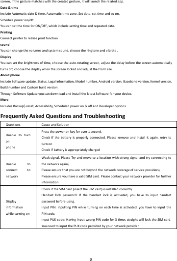    8        screen,ifthegesturematcheswiththecreatedgesture,itwilllaunchtherelatedapp.Date&amp;timeIncludeAutomaticdate&amp;time,Automatictimezone,Setdate,settimeandsoon.Schedulepoweron/offYoucansetthetimeforON/OFF,whichincludesettingtimeandrepeateddate.PrintingConnectprintertorealizeprintfunctionsoundYoucanchangethevolumesandsystemsound,choosetheringtoneandvibrate.DisplayYoucansetthebrightnessoftime,choosetheauto‐rotatingscreen,adjustthedelaybeforethescreenautomaticallyturnsoff,choosethedisplaywhenthescreenlockedandadjustthefrontsize.AboutphoneIncludeSoftwareupdate,Status,Legalinformation,Modelnumber,Androidversion,Basebandversion,Kernelversion,BuildnumberandCustombuildversion.ThroughSoftwareUpdateyoucandownloadandinstallthelatestSoftwareforyourdevice.MoreIncludesBackup$reset,Accessibility,Scheduledpoweron&amp;offandDeveloperoptionsFrequentlyAskedQuestionsandTroubleshootingQuestionsCauseandSolutionUnabletoturnonphonePressthepoweronkeyforover1second.Checkifthebatteryisproperlyconnected.Pleaseremoveandinstallitagain,retrytoturnonCheckifbatteryisappropriatelychargedUnabletoconnecttonetworkWeaksignal.PleaseTry andmovetoalocationwithstrongsignalandtryconnectingtothenetworkagain；Pleaseensurethatyouarenotbeyondthenetworkcoverageofserviceproviders；PleaseensureyouhaveavalidSIMcard.PleasecontactyournetworkproviderforfurtherinformationDisplayinformationwhileturningonCheckiftheSIMcard(inserttheSIMcard)isinstalledcorrectlyHandsetlockpassword:Ifthehandsetlockisactivated,youhavetoinputhandsetpasswordbeforeusing.InputPIN:InputtingPINwhileturningoneachtimeisactivated,youhavetoinputthePINcode.InputPUKcode:HavinginputwrongPINcodefor3timesstraightwilllocktheSIMcard.YouneedtoinputthePUKcodeprovidedbyyournetworkprovider.