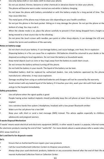    11         Useonlydampclothornon‐staticclothtocleanyourphone. Donotusealcohol,thinner,benzeneorotherchemicalsorabrasivecleanertocleanyourphone. Thephonewillbecomewarmundernormaluseandwhileinbatterycharging. Donotleavethephonewithbatteryuninstalledorwiththebatteryemptyforalongperiodoftime.Thismaycausedataloss. Themetalpartsofthephonemayirritateyourskindependingonyourhealthcondition. Donotputthephoneinthebackpocket.Sittingonitmaydamagethephone.Donotputthephoneatthebottomofabag.Yo umaycrushit. Whenthevibratemodeison,placethephonecarefullytopreventitfrombeingdroppedfromaheightorbeingmovedtoaheatsourceduetothevibrating. Donotpressthetouchscreenwithneedles,penpointorothersharpobjects;itcandamagetheLCDandviolatethetermsandconditionsofthewarranty.Notesonbatteryusage Donotshort‐circuityourbattery.Itcandamagebattery,andcauseleakage,overheat,fireorexplosion. Disposingbatteryinafirecancausefireorexplosion.Oldbatteriesshouldbereturnedtoyourdealerorbedisposedaccordingtolocalregulations.Donottreatthebatteryashouseholdwaste. Keepmetalobjects(suchascoinsorkeyrings)awayfromthebatterytoavoidshortcircuit. Donotremovethebatterywithoutturningoffthephone. Donotholdthebatteryinyourmouth.Theliquidofthebatterycanbetoxic. Embeddedbatteryshallbereplacedbyauthorizeddealers.Useonlybatteriesapprovedbythephonemanufacturer;otherwise,itmaycauseexplosion. Damageresultingfromusingun‐authorizedbatteriesandchargerswillnotbecoveredbythewarranty. Avoidcontactwithanyleakedliquidofthebattery.Ifittouchesyourskin,washyourskinwithfreshwaterandgotothehospitalimmediately.Safetyprecautions: Usecellphonewhenthesignalqualityisgood Peoplehavingactivemedicalimplantsshouldpreferablykeepthecellphoneatleast15cmawayfromtheimplant Useawirelesshands‐freesystem(Headphone,headset)withalowpowerBluetoothemitter MakesurethecellphonehasalowSAR Keepyourcallsshortorsendatextmessage(SMS)instead.Thisadviceappliesespeciallytochildren,adolescentsandpregnantwomen.E‐wasteDisposalMechanism'E‐waste'meanswasteelectricalandelectronicequipment(WEEE).InotherwordsE‐wasteisapopular,informalnameforelectronicproductsnearingtheendoftheir"usefullife".Formoredetailsaboute‐wastepleaserefere‐wasterules,2011www.moef.nic.inDo&rsquo;sandDon&rsquo;tsfordisposale‐wasteDo&rsquo;s: EnsurethatanAuthorizedPersonrepairsyourLavaproducts CallOurLocalAuthorizedCollectionCenterstoDisposeLavaproducts Alwaysdropyourusedelectronicproducts,batteriesoranyaccessoriesthereofaftertheendoftheirlifeatnearestAuthorizedCollectionPointorCollectionCenter.