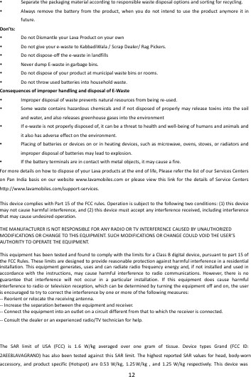  12 Separatethepackagingmaterialaccordingtoresponsiblewastedisposaloptionsandsortingforrecycling. Alwaysremovethebatteryfromtheproduct,whenyoudonotintendtousetheproductanymoreitinfuture.Don&rsquo;ts: DonotDismantleyourLavaProductonyourown Donotgiveyoure‐wastetoKabbadiWala/ScrapDealer/RagPickers. Donotdispose‐offthee‐wasteinlandfills NeverdumpE‐wasteingarbagebins. Donotdisposeofyourproductatmunicipalwastebinsorrooms. Donotthrowusedbatteriesintohouseholdwaste.ConsequencesofimproperhandlinganddisposalofE‐Waste Improperdisposalofwastepreventsnaturalresourcesfrombeingre‐used. Somewastecontainshazardouschemicalsandifnotdisposedofproperlymayreleasetoxinsintothesoilandwater,andalsoreleasesgreenhousegasesintotheenvironment Ife‐wasteisnotproperlydisposedof,itcanbeathreattohealthandwell‐beingofhumansandanimalsanditalsohasadverseeffectontheenvironment. Placingofbatteriesordevicesonorinheatingdevices,suchasmicrowave,ovens,stoves,orradiatorsandimproperdisposalofbatteriesmayleadtoexplosion. Ifthebatteryterminalsareincontactwithmetalobjects,itmaycauseafire.FormoredetailsonhowtodisposeofyourLavaproductsattheendoflife,PleasereferthelistofourServicesCentersonPanIndiabasisonourwebsitewww.lavamobiles.comorpleaseviewthislinkforthedetailsofServiceCentershttp://www.lavamobiles.com/support‐services.ThisdevicecomplieswithPart15oftheFCCrules.Operationissubjecttothefollowingtwoconditions:(1)thisdevicemaynotcauseharmfulinterference,and(2)thisdevicemustacceptanyinterferencereceived,includinginterferencethatmaycauseundesiredoperation.THEMANUFACTURERISNOTRESPONSIBLEFORANYRADIOORTVINTERFERENCECAUSEDBYUNAUTHORIZEDMODIFICATIONSORCHANGETOTHISEQUIPMENT.SUCHMODIFICATIONSORCHANGECOULDVOIDTHEUSER&rsquo;SAUTHORITYTOOPERATETHEEQUIPMENT.ThisequipmenthasbeentestedandfoundtocomplywiththelimitsforaClassBdigitaldevice,pursuanttopart15oftheFCCRules.Theselimitsaredesignedtoprovidereasonableprotectionagainstharmfulinterferenceinaresidentialinstallation.Thisequipmentgenerates,usesandcanradiateradiofrequencyenergyand,ifnotinstalledandusedinaccordancewiththeinstructions,maycauseharmfulinterferencetoradiocommunications.However,thereisnoguaranteethatinterferencewillnotoccurinaparticularinstallation.Ifthisequipmentdoescauseharmfulinterferencetoradioortelevisionreception,whichcanbedeterminedbyturningtheequipmentoffandon,theuserisencouragedtotrytocorrecttheinterferencebyoneormoreofthefollowingmeasures:‐‐Reorientorrelocatethereceivingantenna.‐‐Increasetheseparationbetweentheequipmentandreceiver.‐‐Connecttheequipmentintoanoutletonacircuitdifferentfromthattowhichthereceiverisconnected.‐‐Consultthedealeroranexperiencedradio/TVtechnicianforhelp.The SAR limit of USA (FCC) is 1.6 W/kg averaged over one gram of tissue. Device types Grand (FCC ID: 2AEE8LAVAGRAND)hasalsobeentestedagainstthisSARlimit.ThehighestreportedSARvaluesforhead,body‐wornaccessory, and product specific (Hotspot) are 0.53 W/kg, 1.25 W/kg , and 1.25 W/kg respectively. This device was