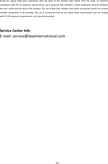    13        testedfortypicalbody‐wornoperationswiththebackofthehandsetkept10mmfromthebody.TomaintaincompliancewithFCCRFexposurerequirements,useaccessoriesthatmaintaina10mmseparationdistancebetweentheuser'sbodyandthebackofthehandset.Theuseofbeltclips,holstersandsimilaraccessoriesshouldnotcontainmetalliccomponentsinitsassembly.TheuseofaccessoriesthatdonotsatisfytheserequirementsmaynotcomplywithFCCRFexposurerequirements,andshouldbeavoided.ServiceCenterInfoE‐mail:service@lavainternational.com