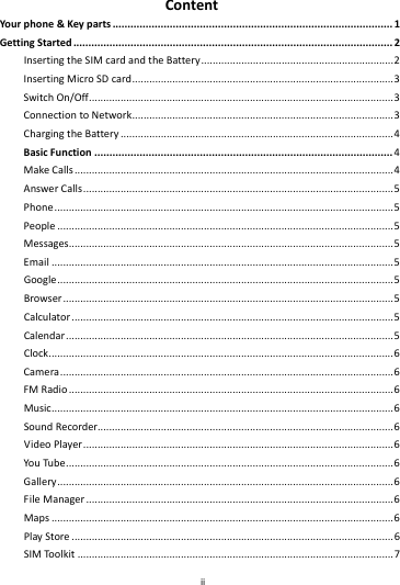    ii        ContentYour phone&amp;Keyparts.............................................................................................1GettingStarted..........................................................................................................2InsertingtheSIMcardandtheBattery...................................................................2InsertingMicroSDcard...........................................................................................3SwitchOn/Off..........................................................................................................3ConnectiontoNetwork...........................................................................................3ChargingtheBattery...............................................................................................4BasicFunction...................................................................................................4MakeCalls...............................................................................................................4AnswerCalls............................................................................................................5Phone......................................................................................................................5People.....................................................................................................................5Messages.................................................................................................................5Email.......................................................................................................................5Google.....................................................................................................................5Browser...................................................................................................................5Calculator................................................................................................................5Calendar..................................................................................................................5Clock........................................................................................................................6Camera....................................................................................................................6FMRadio.................................................................................................................6Music.......................................................................................................................6SoundRecorder.......................................................................................................6VideoPlayer............................................................................................................6YouTube..................................................................................................................6Gallery.....................................................................................................................6FileManager...........................................................................................................6Maps.......................................................................................................................6PlayStore................................................................................................................6SIMToolkit..............................................................................................................7