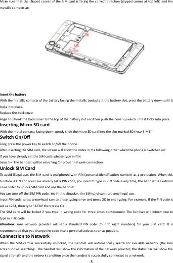    3        MakesurethattheclippedcorneroftheSIMcardisfacingthecorrectdirection(clippedcornerattopleft)andthemetalliccontactsarefacingdownwards.SlidetheSIMcardintothecardslotuntilitstops.InsertthebatteryWiththemetalliccontactsofthebatteryfacingthemetalliccontactsinthebatteryslot,pressthebatterydownuntilitlocksintoplace.ReplacethebackcoverAlignandhookthebackcovertothetopofthebatteryslotandthenpushthecoverupwardsuntilitlocksintoplace.InsertingMicroSDcardWiththemetalcontactsfacingdown,gentlyslidethemicroSDcardintotheslotmarkedSD(nearSIM1).SwitchOn/OffLongpressthepowerkeytoswitchon/offthephone.AfterinsertingtheSIMcard,thescreenwillshowthenotesinthefollowingorderwhenthephoneisswitchedon:IfyouhavealreadysettheSIMcode,pleasetypeinPIN.Search&mdash;Thehandsetwillbesearchingforpropernetworkconnection.UnlockSIMCardToavoidillegaluse,theSIMcardisencipheredwithPIN(personalidentificationnumber)asaprotection.WhenthisfunctionisONandyouhavealreadysetaPINcode,youneedtotypeinPINcodeeverytime,thehandsetisswitchedoninordertounlockSIMcardandusethehandset.YoucanturnofftheSIMPINcode.Yetinthissituation,theSIMcardcan'tpreventillegaluse.InputPINcode,pressarrowheadicontoerasetypingerrorandpressOKtoendtyping.Forexample,ifthePINcodeissetas1234,thentype"1234"thenpressOK.TheSIMcardwillbelockedifyoutypeinwrongcodeforthreetimescontinuously.ThehandsetwillinformyoutotypeinPUKcode.Attention:Your networkproviderwillsetastandardPINcode(fourtoeightnumbers)foryourSIMcard.Itisrecommendedthatyouchangethecodeintoapersonalcodeassoonaspossible.ConnectiontoNetworkWhentheSIMcardissuccessfullyunlocked,thehandsetwillautomaticallysearchforavailablenetwork(thelockscreenshowssearching).Thehandsetwillshowtheinformationofthenetworkprovider;thestatusbarwillshowthesignalstrengthandthenetworkconditiononcethehandsetissuccessfullyconnectedtoanetwork.
