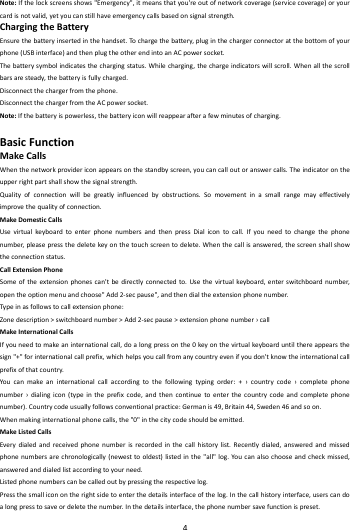    4        Note:Ifthelockscreensshows"Emergency",itmeansthatyou'reoutofnetworkcoverage(servicecoverage)oryourcardisnotvalid,yetyoucanstillhaveemergencycallsbasedonsignalstrength.ChargingtheBatteryEnsurethebatteryinsertedinthehandset.To chargethebattery,pluginthechargerconnectoratthebottomofyo urphone(USBinterface)andthenplugtheotherendintoanACpowersocket.Thebatterysymbolindicatesthechargingstatus.Whilecharging,thechargeindicatorswillscroll.Whenallthescrollbarsaresteady,thebatteryisfullycharged.Disconnectthechargerfromthephone.DisconnectthechargerfromtheACpowersocket.Note:Ifthebatteryispowerless,thebatteryiconwillreappearafterafewminutesofcharging.BasicFunctionMakeCallsWhenthenetworkprovidericonappearsonthestandbyscreen,youcancalloutoranswercalls.Theindicatorontheupperrightpartshallshowthesignalstrength.Qualityofconnectionwillbegreatlyinfluencedbyobstructions.Somovementinasmallrangemayeffectivelyimprovethequalityofconnection.MakeDomesticCallsUsevirtualkey boardtoenterphonenumbersandthenpressDialicontocall.Ifyouneedtochangethephonenumber,pleasepressthedeletekeyonthetouchscreentodelete.Whenthecallisanswered,thescreenshallshowtheconnectionstatus.CallExtensionPhoneSomeoftheextensionphonescan'tbedirectlyconnectedto.Usethevirtualkeybo ard,enterswitchboardnumber,opentheoptionmenuandchoose"Add2‐secpause",andthendialtheextensionphonenumber.Typ einasfollowstocallextensionphone:Zonedescription>switchboardnumber>Add2‐secpause>extensionphonenumber&rsaquo;callMakeInternationalCallsIfyouneedtomakeaninternationalcall,doalongpressonthe0keyonthevirtualkeyboarduntilthereappearsthesign"+"forinternationalcallprefix,whichhelpsyoucallfromanycountryevenifyoudon'tknowtheinternationalcallprefixofthatcountry.Youcanmakeaninternationalcallaccordingtothefollowingtypingorder:+&rsaquo;countrycode&rsaquo;completephonenumber&rsaquo;dialingicon(typeintheprefixcode,andthencontinuetoenterthecountrycodeandcompletephonenumber).Countrycodeusuallyfollowsconventionalpractice:Germanis49,Britain44,Sweden46andsoon.Whenmakinginternationalphonecalls,the"0"inthecitycodeshouldbeemitted.MakeListedCallsEverydialedandreceivedphonenumberisrecordedinthecallhistorylist.Recentlydialed,answeredandmissedphonenumbersarechronologically(newesttooldest)listedinthe"all"log.Youcanalsochooseandcheckmissed,answeredanddialedlistaccordingtoyourneed.Listedphonenumberscanbecalledoutbypressingtherespectivelog.Pressthesmalliconontherightsidetoenterthedetailsinterfaceofthelog.Inthecallhistoryinterface,userscandoalongpresstosaveordeletethenumber.Inthedetailsinterface,thephonenumbersavefunctionispreset.