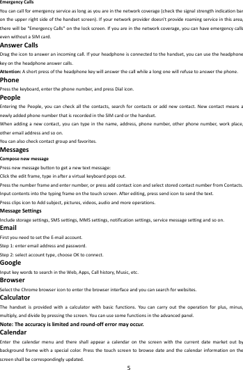    5        EmergencyCallsYoucancallforemergencyserviceaslongasyouareinthenetworkcoverage(checkthesignalstrengthindicationbarontheupperrightsideofthehandsetscreen).Ifyournetworkproviderdoesn'tprovideroamingserviceinthisarea,therewillbe"EmergencyCalls"onthelockscreen.Ifyouareinthenetworkcoverage,youcanhaveemergencycallsevenwithoutaSIMcard.AnswerCallsDragtheicontoansweranincomingcall.Ifyourheadphoneisconnectedtothehandset,youcanusetheheadphonekeyontheheadphoneanswercalls.Attention:Ashortpressoftheheadphonekeywillanswerthecallwhilealongonewillrefusetoanswerthephone.PhonePressthekeyboard,enterthephonenumber,andpressDialicon.PeopleEnteringthePeople,youcancheckallthecontacts,searchforcontactsoraddnewcontact.NewcontactmeansanewlyaddedphonenumberthatisrecordedintheSIMcardorthehandset.Whenaddinganewcontact,youcantypeinthename,address,phonenumber,otherphonenumber,workplace,otheremailaddressandsoon.Youcanalsocheckcontactgroupandfavorites.MessagesComposenewmessagePressnewmessagebuttontogetanewtextmessage:Clicktheeditframe,typeinafteravirtualkeyboardpopsout.Pressthenumberframeandenternumber,orpressaddcontacticonandselectstoredcontactnumberfromContacts.Inputcontentsintothetypingframeonthetouchscreen.Afterediting,presssendicontosendthetext.PressclipsicontoAddsubject,pictures,videos,audioandmoreoperations.MessageSettingsIncludestoragesettings,SMSsettings,MMSsettings,notificationsettings,servicemessagesettingandsoon.EmailFirstyouneedtosettheE‐mailaccount.Step1:enteremailaddressandpassword.Step2:selectaccounttype,chooseOKtoconnect.GoogleInputkeywordstosearchintheWeb,Apps,Callhistory,Music,etc.BrowserSelecttheChromebrowsericontoenterthebrowserinterfaceandyoucansearchforwebsites.CalculatorThehandsetisprovidedwithacalculatorwithbasicfunctions.Youcancarryouttheoperationforplus,minus,multiply,anddividebypressingthescreen.Youcanusesomefunctionsintheadvancedpanel.Note:Theaccuracyislimitedandround‐offerrormayoccur.CalendarEnterthecalendarmenuandthereshallappearacalendaronthescreenwiththecurrentdatemarketoutbybackgroundframewithaspecialcolor.Pressthetouchscreentobrowsedateandthecalendarinformationonthescreenshallbecorrespondinglyupdated.