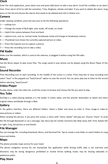    6        ClockEntertheclockapplication,pressalarmiconandpressAddalarmtoaddanewalarm.Scrollthescrollbartosetalarmtime.Pressalarmoflisttoedittheactivation,Time,Ringtone,vibrateandlabel.Ifyouwanttodeletethealarm,longpressonthelistandchoosethealarmsthatneedstobedeletedandclickinDeleteicon..CameraUnderviewingcondition,pressthetopiconstodothefollowingoperations.1&mdash;&mdash;settingicon.2&mdash;&mdash;Changethemodeofflashlight:automode,offmode,onmode3&mdash;&mdash;Switchthecamerabetweenfrontandback4&mdash;&mdash;optionsicon,suchas:normalmode,facebeautymodeandchangetofacebeautycamera.5&mdash;&mdash;Thumbnailiconshowsthecurrentlycapturedpictureorvideo.6&mdash;&mdash;PresstheCaptureicontocaptureapicture.7&mdash;&mdash;Presstherecordingicontotakeavideo.FMRadioMakesuretheheadset,whichisusedastheantenna,ispluggedinbeforeusingtheFMradio.MusicUsetheMusicplayertoplaymusicfiles.ThesongssavedinyourphonecanbeplayedusingtheMusicPlayerofthedevice.SoundRecorderPressRecordingicontostartrecording.Inthemiddleofthescreenisatimer.PressStopKeytostoprecordingandselect"Save"inthepoppedout"Save/Cancel&rdquo;optiontosavetherecord.Youcanpressplaykeytolistentotherecordbeforeselecting"Save/Cancel".VideoPlayerToplayvideos,enterthevideolist,scrollthescreentobrowseandchoosethefileyouwanttoplay.YouTubeYouTu beisavideo‐sharingwebsite,itistheleaderinonlinevideo,andthepremierdestinationtowatchandshareoriginalvideosworldwidethroughaWeb.GalleryInthegalleryinterface,therearedifferentfolders.Selectafolderandpresstoenterit.Pressimageorvideotoviewpicturesorvideos.Whenviewingthepicture,ifyoupressthescreen,amenuwith"share,delete"willpopout.Choose"share"tosendthefilethroughBluetoothorviaamessage;Tap menukeyforfurtherfunctionslikeSlideshow,Edit,Print,Rotateleftorright,Crop,SetpictureasandDetails.FileManagerYoucanmanagefile,includingDownload,Music,andReceivedFile.Taptocreateanewfolderorselectfolderstocopy,moveanddelete.MapsThephoneprovidesmapsserviceforyourtravel.ThephonenavigationserviceDonotmanipulatethisapplicationwhiledrivingtrafficdataisnotreal‐timeanddirectionsmaybewrongdangerousprohibitedorinvolveferrieswalkingroutesmaybemissingsidewalksorpedestrianpaths.PlayStore
