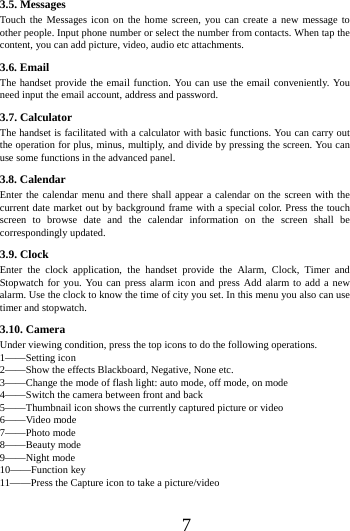      7     3.5. Messages Touch the Messages icon on the home screen, you can create a new message to other people. Input phone number or select the number from contacts. When tap the content, you can add picture, video, audio etc attachments.   3.6. Email The handset provide the email function. You can use the email conveniently. You need input the email account, address and password. 3.7. Calculator The handset is facilitated with a calculator with basic functions. You can carry out the operation for plus, minus, multiply, and divide by pressing the screen. You can use some functions in the advanced panel. 3.8. Calendar Enter the calendar menu and there shall appear a calendar on the screen with the current date market out by background frame with a special color. Press the touch screen to browse date and the calendar information on the screen shall be correspondingly updated. 3.9. Clock Enter the clock application, the handset provide the Alarm, Clock, Timer and Stopwatch for you. You can press alarm icon and press Add alarm to add a new alarm. Use the clock to know the time of city you set. In this menu you also can use timer and stopwatch. 3.10. Camera Under viewing condition, press the top icons to do the following operations. 1&mdash;&mdash;Setting icon 2&mdash;&mdash;Show the effects Blackboard, Negative, None etc. 3&mdash;&mdash;Change the mode of flash light: auto mode, off mode, on mode 4&mdash;&mdash;Switch the camera between front and back 5&mdash;&mdash;Thumbnail icon shows the currently captured picture or video 6&mdash;&mdash;Video mode 7&mdash;&mdash;Photo mode 8&mdash;&mdash;Beauty mode 9&mdash;&mdash;Night mode 10&mdash;&mdash;Function key 11&mdash;&mdash;Press the Capture icon to take a picture/video   