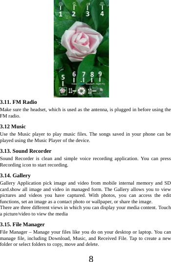      8                     3.11. FM Radio Make sure the headset, which is used as the antenna, is plugged in before using the FM radio. 3.12 Music   Use the Music player to play music files. The songs saved in your phone can be played using the Music Player of the device.   3.13. Sound Recorder Sound Recorder is clean and simple voice recording application. You can press Recording icon to start recording. 3.14. Gallery Gallery Application pick image and video from mobile internal memory and SD card.show all image and video in managed form. The Gallery allows you to view pictures and videos you have captured. With photos, you can access the edit functions, set an image as a contact photo or wallpaper, or share the image. There are three different views in which you can display your media content. Touch a picture/video to view the media 3.15. File Manager File Manager &ndash; Manage your files like you do on your desktop or laptop. You can manage file, including Download, Music, and Received File. Tap to create a new folder or select folders to copy, move and delete. 