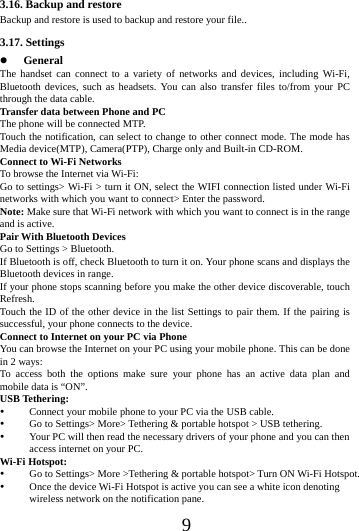     9     3.16. Backup and restore Backup and restore is used to backup and restore your file.. 3.17. Settings  General The handset can connect to a variety of networks and devices, including Wi-Fi, Bluetooth devices, such as headsets. You can also transfer files to/from your PC through the data cable. Transfer data between Phone and PC The phone will be connected MTP.   Touch the notification, can select to change to other connect mode. The mode has Media device(MTP), Camera(PTP), Charge only and Built-in CD-ROM. Connect to Wi-Fi Networks To browse the Internet via Wi-Fi: Go to settings> Wi-Fi > turn it ON, select the WIFI connection listed under Wi-Fi networks with which you want to connect> Enter the password. Note: Make sure that Wi-Fi network with which you want to connect is in the range and is active. Pair With Bluetooth Devices Go to Settings > Bluetooth. If Bluetooth is off, check Bluetooth to turn it on. Your phone scans and displays the Bluetooth devices in range. If your phone stops scanning before you make the other device discoverable, touch Refresh. Touch the ID of the other device in the list Settings to pair them. If the pairing is successful, your phone connects to the device. Connect to Internet on your PC via Phone You can browse the Internet on your PC using your mobile phone. This can be done in 2 ways: To access both the options make sure your phone has an active data plan and mobile data is &ldquo;ON&rdquo;. USB Tethering:  Connect your mobile phone to your PC via the USB cable.  Go to Settings> More> Tethering &amp; portable hotspot > USB tethering.  Your PC will then read the necessary drivers of your phone and you can then access internet on your PC. Wi-Fi Hotspot:  Go to Settings> More >Tethering &amp; portable hotspot> Turn ON Wi-Fi Hotspot.  Once the device Wi-Fi Hotspot is active you can see a white icon denoting wireless network on the notification pane. 