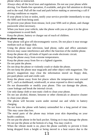      13     phone when so instructed.  Always obey all the local laws and regulations. Do not use your phone while driving. Use Hands-free operation, if available, and give full attention to driving and to the road. Pull off the road and park before making or answering a call if driving conditions so require.    If your phone is lost or stolen, notify your service provider immediately to stop the SIM card from being used.    To prevent your phone from misuse, lock your SIM card or phone, and change passwords when necessary.  When you leave your vehicle, take the phone with you or place it in the glove compartment to avoid theft.  Keep the phone, battery or charger out of reach of children. Notes on phone usage  Your phone will give off electromagnetic waves. Do not place it near storage medium such as floppy disk.  Using the phone near television, land phone, radio and office automatic devices may cause interference and affect the function of the mobile phone.  Keep the phone dry; all kinds of liquid can erode electronic circuit.  Keep the phone away from extreme temperatures.  Keep the phone away from fire or a lighted cigarette.  Do not paint the phone.  Do not drop the phone or violently crush or shake the phone.  Do not keep the phone near magcards and other object with magnetism. The phone&rsquo;s magnetism may clear the information stored on floppy disk, pre-paid phone card and credit card.  Keep the phone away from hot places where the temperature may exceed 40C, such as dashboard, windowsill, or areas exposed to direct sunlight.  Do not disassemble or modify your phone. This can damage the phone, cause leakage and break the internal circuit.  Use only damp cloth or non-static cloth to clean your phone.    Do not use alcohol, thinner, benzene or other chemicals or abrasive cleaner to clean your phone.  The phone will become warm under normal use and while in battery charging.  Do not leave the phone with battery uninstalled for a long period of time. This may cause data loss.  The metal parts of the phone may irritate your skin depending on your health condition.  Do not put the phone in the back pocket. Sitting on it may damage the phone. Do not put the phone at the bottom of a bag. You may crush it.  When the vibrate mode is on, place the phone carefully to prevent it from being dropped from a height or being moved to a heat source due to the 