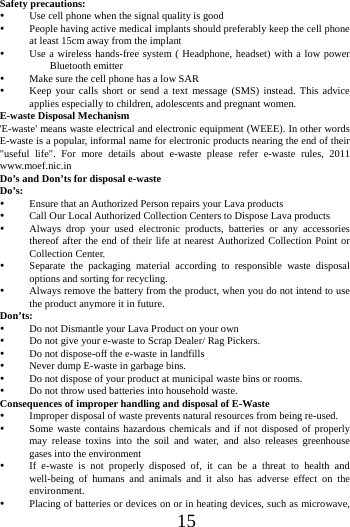 15Safety precautions:  Use cell phone when the signal quality is good  People having active medical implants should preferably keep the cell phone at least 15cm away from the implant  Use a wireless hands-free system ( Headphone, headset) with a low power Bluetooth emitter  Make sure the cell phone has a low SAR  Keep your calls short or send a text message (SMS) instead. This advice applies especially to children, adolescents and pregnant women. E-waste Disposal Mechanism 'E-waste' means waste electrical and electronic equipment (WEEE). In other words E-waste is a popular, informal name for electronic products nearing the end of their "useful life". For more details about e-waste please refer e-waste rules, 2011 www.moef.nic.in Do&rsquo;s and Don&rsquo;ts for disposal e-waste Do&rsquo;s:   Ensure that an Authorized Person repairs your Lava products    Call Our Local Authorized Collection Centers to Dispose Lava products    Always drop your used electronic products, batteries or any accessories thereof after the end of their life at nearest Authorized Collection Point or Collection Center.    Separate the packaging material according to responsible waste disposal options and sorting for recycling.  Always remove the battery from the product, when you do not intend to use the product anymore it in future. Don&rsquo;ts:  Do not Dismantle your Lava Product on your own  Do not give your e-waste to Scrap Dealer/ Rag Pickers.    Do not dispose-off the e-waste in landfills    Never dump E-waste in garbage bins.    Do not dispose of your product at municipal waste bins or rooms.  Do not throw used batteries into household waste.   Consequences of improper handling and disposal of E-Waste  Improper disposal of waste prevents natural resources from being re-used.    Some waste contains hazardous chemicals and if not disposed of properly may release toxins into the soil and water, and also releases greenhouse gases into the environment    If e-waste is not properly disposed of, it can be a threat to health and well-being of humans and animals and it also has adverse effect on the environment.   Placing of batteries or devices on or in heating devices, such as microwave, 