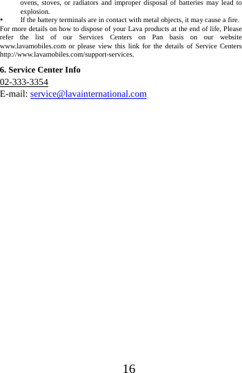 16ovens, stoves, or radiators and improper disposal of batteries may lead to explosion.   If the battery terminals are in contact with metal objects, it may cause a fire.   For more details on how to dispose of your Lava products at the end of life, Please refer the list of our Services Centers on Pan basis on our website www.lavamobiles.com or please view this link for the details of Service Centers http://www.lavamobiles.com/support-services.6. Service Center Info 02-333-3354 E-mail: service@lavainternational.com 