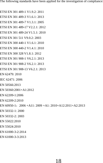 18The following standards have been applied for the investigation of compliance: ETSI EN 301 489-1 V1.9.2: 2011 ETSI EN 301 489-3 V1.6.1: 2013 ETSI EN 301 489-7 V1.3.1: 2005 ETSI EN 301 489-17 V2.2.1: 2012 ETSI EN 301 489-24 V1.5.1: 2010 ETSI EN 301 511 V9.0.2: 2003 ETSI EN 300 440-1 V1.6.1: 2010   ETSI EN 300 440-2 V1.4.1: 2010 ETSI EN 300 328 V1.8.1: 2012 ETSI EN 301 908-1 V6.2.1: 2013 ETSI EN 301 908-2 V6.2.1: 2013 ETSI EN 301 908-13 V6.2.1: 2013 EN 62479: 2010 IEC 62471: 2006 EN 50566:2013 EN 50360:2001+A1:2012 EN 62209-1:2006 EN 62209-2:2010 EN 60950-1：2006 +A11: 2009 +A1: 2010+A12:2011+A2:2013 EN 50332-1: 2000 EN 50332-2: 2003 EN 55022:2010   EN 55024:2010 EN 61000-3-2:2014 EN 61000-3-3:2013 