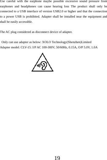 19Use careful with the earphone maybe possible excessive sound pressure from earphones and headphones can cause hearing loss The product shall only be connected to a USB interface of version USB2.0 or higher and that the connection to a power USB is prohibited. Adapter shall be installed near the equipment and shall be easily accessible.   The AC plug considered as disconnect device of adapter.   Only can use adapter as below: XOLO Technology(Shenzhen)Limited Adapter model: CLV-15: I/P AC 100-300V, 50/60Hz, 0.15A, O/P 5.0V, 1.0A 