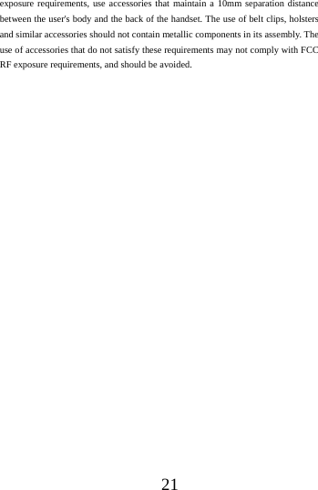      21     exposure requirements, use accessories that maintain a 10mm separation distance between the user's body and the back of the handset. The use of belt clips, holsters and similar accessories should not contain metallic components in its assembly. The use of accessories that do not satisfy these requirements may not comply with FCC RF exposure requirements, and should be avoided.  