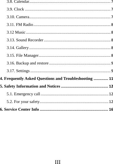      III     3.8. Calendar..............................................................................73.9. Clock..................................................................................73.10. Camera..............................................................................73.11. FM Radio..........................................................................83.12 Music.................................................................................83.13. Sound Recorder................................................................83.14. Gallery..............................................................................83.15. File Manager.....................................................................83.16. Backup and restore...........................................................93.17. Settings.............................................................................94. Frequently Asked Questions and Troubleshooting.............115. Safety Information and Notices..........................................125.1. Emergency call.................................................................125.2. For your safety..................................................................126. Service Center Info.............................................................16                                                              
