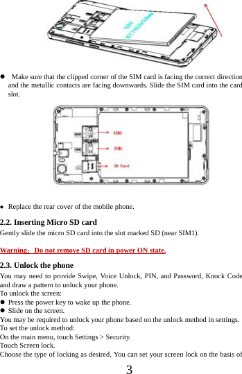      3                   Make sure that the clipped corner of the SIM card is facing the correct direction and the metallic contacts are facing downwards. Slide the SIM card into the card slot.              Replace the rear cover of the mobile phone. 2.2. Inserting Micro SD card Gently slide the micro SD card into the slot marked SD (near SIM1).  Warning：Do not remove SD card in power ON state. 2.3. Unlock the phone  You may need to provide Swipe, Voice Unlock, PIN, and Password, Knock Code and draw a pattern to unlock your phone. To unlock the screen:  Press the power key to wake up the phone.    Slide on the screen. You may be required to unlock your phone based on the unlock method in settings. To set the unlock method: On the main menu, touch Settings > Security. Touch Screen lock. Choose the type of locking as desired. You can set your screen lock on the basis of   
