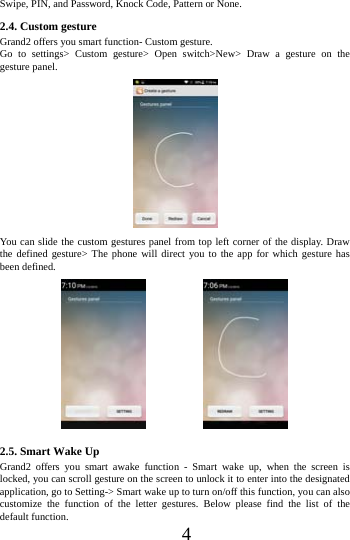      4     Swipe, PIN, and Password, Knock Code, Pattern or None. 2.4. Custom gesture    Grand2 offers you smart function- Custom gesture. Go to settings> Custom gesture> Open switch>New> Draw a gesture on the gesture panel.  You can slide the custom gestures panel from top left corner of the display. Draw the defined gesture> The phone will direct you to the app for which gesture has been defined.                                     2.5. Smart Wake Up Grand2 offers you smart awake function - Smart wake up, when the screen is locked, you can scroll gesture on the screen to unlock it to enter into the designated application, go to Setting-> Smart wake up to turn on/off this function, you can also customize the function of the letter gestures. Below please find the list of the default function. 