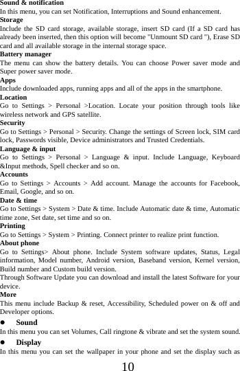      10     Sound &amp; notification In this menu, you can set Notification, Interruptions and Sound enhancement. Storage Include the SD card storage, available storage, insert SD card (If a SD card has already been inserted, then this option will become "Unmount SD card "), Erase SD card and all available storage in the internal storage space. Battery manager The menu can show the battery details. You can choose Power saver mode and Super power saver mode. Apps Include downloaded apps, running apps and all of the apps in the smartphone. Location  Go to Settings > Personal >Location. Locate your position through tools like wireless network and GPS satellite. Security Go to Settings > Personal > Security. Change the settings of Screen lock, SIM card lock, Passwords visible, Device administrators and Trusted Credentials. Language &amp; input Go to Settings > Personal > Language &amp; input. Include Language, Keyboard &amp;Input methods, Spell checker and so on. Accounts Go to Settings > Accounts > Add account. Manage the accounts for Facebook, Email, Google, and so on. Date &amp; time Go to Settings > System > Date &amp; time. Include Automatic date &amp; time, Automatic time zone, Set date, set time and so on. Printing  Go to Settings > System > Printing. Connect printer to realize print function. About phone Go to Settings> About phone. Include System software updates, Status, Legal information, Model number, Android version, Baseband version, Kernel version, Build number and Custom build version. Through Software Update you can download and install the latest Software for your device. More  This menu include Backup &amp; reset, Accessibility, Scheduled power on &amp; off and Developer options.  Sound  In this menu you can set Volumes, Call ringtone &amp; vibrate and set the system sound.  Display In this menu you can set the wallpaper in your phone and set the display such as 