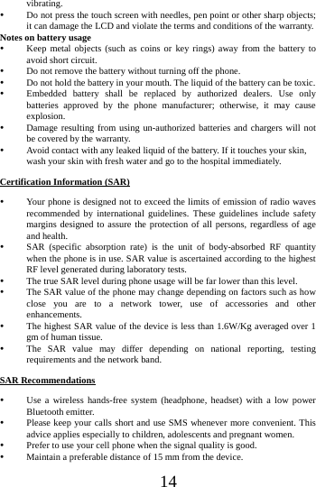 14vibrating.  Do not press the touch screen with needles, pen point or other sharp objects; it can damage the LCD and violate the terms and conditions of the warranty. Notes on battery usage  Keep metal objects (such as coins or key rings) away from the battery to avoid short circuit.  Do not remove the battery without turning off the phone.  Do not hold the battery in your mouth. The liquid of the battery can be toxic.  Embedded battery shall be replaced by authorized dealers. Use only batteries approved by the phone manufacturer; otherwise, it may cause explosion.   Damage resulting from using un-authorized batteries and chargers will not be covered by the warranty.  Avoid contact with any leaked liquid of the battery. If it touches your skin, wash your skin with fresh water and go to the hospital immediately. Certification Information (SAR)  Your phone is designed not to exceed the limits of emission of radio waves recommended by international guidelines. These guidelines include safety margins designed to assure the protection of all persons, regardless of age and health.  SAR (specific absorption rate) is the unit of body-absorbed RF quantity when the phone is in use. SAR value is ascertained according to the highest RF level generated during laboratory tests.  The true SAR level during phone usage will be far lower than this level.  The SAR value of the phone may change depending on factors such as how close you are to a network tower, use of accessories and other enhancements.  The highest SAR value of the device is less than 1.6W/Kg averaged over 1 gm of human tissue.  The SAR value may differ depending on national reporting, testing requirements and the network band. SAR Recommendations  Use a wireless hands-free system (headphone, headset) with a low power Bluetooth emitter.  Please keep your calls short and use SMS whenever more convenient. This advice applies especially to children, adolescents and pregnant women.  Prefer to use your cell phone when the signal quality is good.  Maintain a preferable distance of 15 mm from the device. 