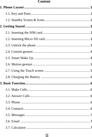      II     Content 1. Phone Layout........................................................................11.1. Key and Parts......................................................................11.2. Standby Screen &amp; Icons.....................................................22. Getting Stared.......................................................................22.1. Inserting the SIM card........................................................22.2. Inserting Micro SD card.....................................................32.3. Unlock the phone...............................................................32.4. Custom gesture...................................................................42.5. Smart Wake Up...................................................................42.6. Motion gesture....................................................................52.7. Using the Touch screen......................................................52.8. Charging the Battery..........................................................63. Basic Function.......................................................................63.1. Make Calls..........................................................................63.2. Answer Calls.......................................................................63.3. Phone..................................................................................63.4. Contacts..............................................................................63.5. Messages............................................................................73.6. Email..................................................................................73.7. Calculator...........................................................................7