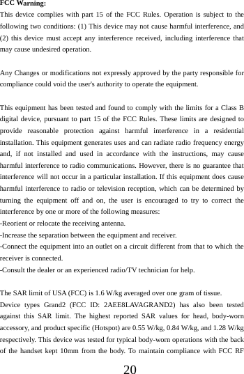 20FCC Warning: This device complies with part 15 of the FCC Rules. Operation is subject to the following two conditions: (1) This device may not cause harmful interference, and (2) this device must accept any interference received, including interference that may cause undesired operation. Any Changes or modifications not expressly approved by the party responsible for compliance could void the user's authority to operate the equipment. This equipment has been tested and found to comply with the limits for a Class B digital device, pursuant to part 15 of the FCC Rules. These limits are designed to provide reasonable protection against harmful interference in a residential installation. This equipment generates uses and can radiate radio frequency energy and, if not installed and used in accordance with the instructions, may cause harmful interference to radio communications. However, there is no guarantee that interference will not occur in a particular installation. If this equipment does cause harmful interference to radio or television reception, which can be determined by turning the equipment off and on, the user is encouraged to try to correct the interference by one or more of the following measures: -Reorient or relocate the receiving antenna. -Increase the separation between the equipment and receiver. -Connect the equipment into an outlet on a circuit different from that to which the receiver is connected. -Consult the dealer or an experienced radio/TV technician for help. The SAR limit of USA (FCC) is 1.6 W/kg averaged over one gram of tissue.   Device types Grand2 (FCC ID: 2AEE8LAVAGRAND2) has also been tested against this SAR limit. The highest reported SAR values for head, body-worn accessory, and product specific (Hotspot) are 0.55 W/kg, 0.84 W/kg, and 1.28 W/kg respectively. This device was tested for typical body-worn operations with the back of the handset kept 10mm from the body. To maintain compliance with FCC RF 