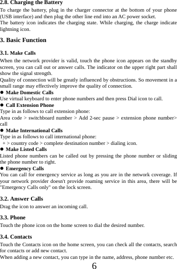      6     2.8. Charging the Battery To charge the battery, plug in the charger connector at the bottom of your phone (USB interface) and then plug the other line end into an AC power socket. The battery icon indicates the charging state. While charging, the charge indicate lightning icon.   3. Basic Function 3.1. Make Calls When the network provider is valid, touch the phone icon appears on the standby screen, you can call out or answer calls. The indicator on the upper right part shall show the signal strength. Quality of connection will be greatly influenced by obstructions. So movement in a small range may effectively improve the quality of connection.  Make Domestic Calls Use virtual keyboard to enter phone numbers and then press Dial icon to call.  Call Extension Phone Type in as follows to call extension phone: Area code > switchboard number > Add 2-sec pause > extension phone number> call  Make International Calls Type in as follows to call international phone:   + > country code > complete destination number > dialing icon.    Make Listed Calls Listed phone numbers can be called out by pressing the phone number or sliding the phone number to right.  Emergency Calls You can call for emergency service as long as you are in the network coverage. If your network provider doesn't provide roaming service in this area, there will be "Emergency Calls only" on the lock screen.   3.2. Answer Calls   Drag the icon to answer an incoming call.               3.3. Phone Touch the phone icon on the home screen to dial the desired number.   3.4. Contacts Touch the Contacts icon on the home screen, you can check all the contacts, search for contacts or add new contact. When adding a new contact, you can type in the name, address, phone number etc. 