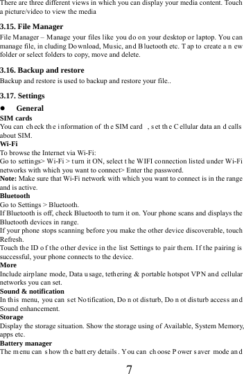      7     There are three different views in which you can display your media content. Touch a picture/video to view the media 3.15. File Manager File Manager &ndash; Manage your files like you do on your desktop or laptop. You can manage file, in cluding Do wnload, Mu sic, an d B luetooth etc. T ap to  create a n ew folder or select folders to copy, move and delete. 3.16. Backup and restore Backup and restore is used to backup and restore your file.. 3.17. Settings  General SIM cards You can  ch eck th e i nformation of  th e SIM card  , s et th e C ellular data an d calls  about SIM. Wi-Fi  To browse the Internet via Wi-Fi: Go to settings> Wi-Fi > t urn it ON, select t he WIFI connection listed under Wi-Fi networks with which you want to connect> Enter the password. Note: Make sure that Wi-Fi network with which you want to connect is in the range and is active. Bluetooth  Go to Settings > Bluetooth. If Bluetooth is off, check Bluetooth to turn it on. Your phone scans and displays the Bluetooth devices in range. If your phone stops scanning before you make the other device discoverable, touch Refresh. Touch the ID o f t he other device in the list Settings to  p air them. I f t he p airing is  successful, your phone connects to the device. More  Include airp lane mode, Data usage, tethering &amp; portable hotspot VPN and cellular networks you can set. Sound &amp; notification In this menu, you can  s et No tification, Do n ot dis turb, Do n ot disturb acces s an d Sound enhancement. Storage Display the storage situation. Show the storage using of Available, System Memory, apps etc. Battery manager The m enu can  s how th e batt ery details . Y ou can  ch oose P ower s aver mode an d 