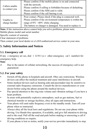 10Callers unable to contact you Please confirm if the mobile phone is on and connected with the network. Please confirm if calling is forbidden because of defaulting. Please confirm if the SIM card is valid. Please confirm if the call barring is set. Unable to charge handset Poor contact. Please check if the plug is connected well. Please confirm if the environment temperature is within the range of 0&ordm;C ~40&ordm;C while charging. The battery or charger is damaged. You need to replace it. Note: If the instruction above cannot help you solve problems, please note: Mobile phone model and serial number Specific content of warranty Clear statement of problems Then contact your local dealer or a LAVA authorized service center in your area.5. Safety Information and Notices 5.1. Emergency call If any  e mergency ari ses, dial  1 12/911 (o r other emergency  cal l number) for emergency help. Note: Due to the nature of cellular networking, the success of emergency call is not guaranteed. 5.2. For your safety  Switch off the phone in hospitals and aircraft. Obey any restrictions. Wireless devices can affect the medical treatment and cause interference in aircraft.  Some medical devices such as hearing aids and pacemaker may be sensitive to external radio frequency emissions. Consult the device manufacturers or your doctor before using the phone around the medical devices.  Pay special attention to the ring tone volume and vibration settings if you have a heart problem.  In areas with potentially explosive atmosphere, such as gas stations, fuel or chemical transfer or storage facilities, obey all signs and instructions.  Your phone will emit radio frequency even in the standby mode. Turn off your phone when so instructed.  Always obey all the local laws and regulations. Do not use your phone while driving. Use Hands-free operation, if available, and give full attention to driving and to the road. Pull off the road and park before making or answering a call if driving conditions so require.    If your phone is lost or stolen, notify your service provider immediately to stop 