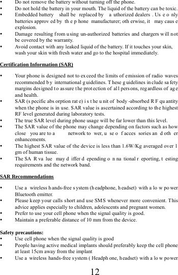      12      Do not remove the battery without turning off the phone.  Do not hold the battery in your mouth. The liquid of the battery can be toxic.  Embedded battery  shall be  replaced by  a uthorized dealers . Us e o nly batteries approv ed by  th e p hone manufacturer; oth erwise, it  may caus e explosion.   Damage resulting f rom u sing un-authorized batteries and chargers w ill n ot be covered by the warranty.  Avoid contact with any leaked liquid of the battery. If it touches your skin, wash your skin with fresh water and go to the hospital immediately. Certification Information (SAR)  Your phone is designed not to exceed the limits of emission of radio waves recommended b y international g uidelines. T hese g uidelines in clude sa fety margins des igned t o as sure t he prot ection of al l pers ons, reg ardless of  ag e and health.  SAR (s pecific abs orption rat e) i s t he u nit of  body -absorbed R F qu antity when the phone is in use. SAR value is ascertained according to the highest RF level generated during laboratory tests.  The true SAR level during phone usage will be far lower than this level.  The SAR value of the phone may change depending on factors such as how close you are to a  network to wer, u se o f acces sories an d oth er enhancements.  The highest SAR value of the device is less than 1.6W/Kg averaged over 1 gm of human tissue.  The SA R va lue may d iffer d epending o n na tional r eporting, t esting requirements and the network band. SAR Recommendations  Use a  wireless h ands-free s ystem (h eadphone, h eadset) with a lo w po wer Bluetooth emitter.  Please k eep your calls short and use SMS whenever more convenient. This advice applies especially to children, adolescents and pregnant women.  Prefer to use your cell phone when the signal quality is good.  Maintain a preferable distance of 10 mm from the device.  Safety precautions:  Use cell phone when the signal quality is good  People having active medical implants should preferably keep the cell phone at least 15cm away from the implant  Use a  wireless hands-free s ystem ( Headph one, headset) with a lo w po wer 