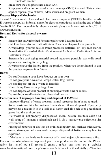      13     Bluetooth emitter  Make sure the cell phone has a low SAR  Keep y our calls  s hort or s end a tex t message (SMS) i nstead. This adv ice applies especially to children, adolescents and pregnant women. E-waste Disposal Mechanism 'E-waste' means waste electrical and electronic equipment (WEEE). In other words E-waste is a popular, informal name for electronic products nearing the end of their "useful li fe". F or more details  abou t e -waste pleas e refer e-w aste ru les, 201 1 www.moef.nic.in Do&rsquo;s and Don&rsquo;ts for disposal e-waste Do&rsquo;s:   Ensure that an Authorized Person repairs your Lava products    Call Our Local Authorized Collection Centers to Dispose Lava products    Always drop  your us ed elec tronic produ cts, batteries  or  any acce ssories thereof after th e end of their lif e at  nearest Authorized Co llection P oint o r Collection Center.    Separate th e pack aging material accord ing to res ponsible waste dis posal options and sorting for recycling.    Always remove the battery from the product, when you do not intend to use the product anymore it in future.   Don&rsquo;ts:  Do not Dismantle your Lava Product on your own  Do not give your e-waste to Scrap Dealer/ Rag Pickers.    Do not dispose-off the e-waste in landfills    Never dump E-waste in garbage bins.    Do not dispose of your product at municipal waste bins or rooms.    Do not throw used batteries into household waste.   Consequences of improper handling and disposal of E-Waste  Improper disposal of waste prevents natural resources from being re-used.    Some waste con tains h azardous ch emicals an d if  n ot dis posed of  pro perly may releas e tox ins in to th e soil an d water, an d als o rele ases g reenhouse gases into the environment    If e-w aste is  not properly  dis posed of , it can  be a th reat to h ealth a nd well-being of  humans a nd a nimals an d it  als o has adv erse e ffect o n t he environment.   Placing of batteries or dev ices on or in  heating devices, such as microwave, ovens, st oves, or radi ators an d i mproper di sposal of  bat teries may l ead t o explosion.   If the battery terminals are in contact with metal objects, it may cause a fire.   For more details on how to dispose of your Lava products at the end of life, Please refer t he l ist of  ou r S ervices C enters o n Pan  bas is on  ou r website www.lavainternational.com o r p lease v iew th is lin k f or th e d etails o f Serv ice 