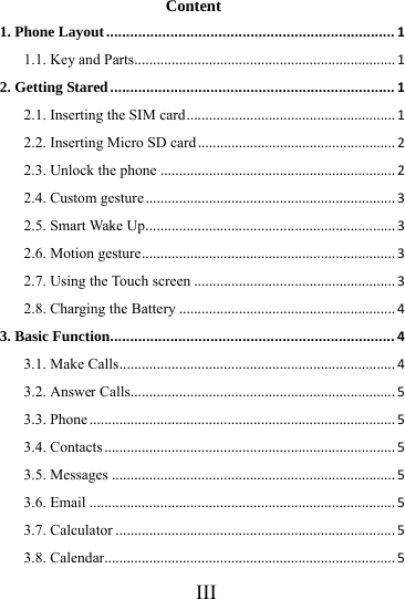      III     Content 1. Phone Layout........................................................................11.1. Key and Parts......................................................................12. Getting Stared.......................................................................12.1. Inserting the SIM card........................................................12.2. Inserting Micro SD card.....................................................22.3. Unlock the phone...............................................................22.4. Custom gesture...................................................................32.5. Smart Wake Up...................................................................32.6. Motion gesture....................................................................32.7. Using the Touch screen......................................................32.8. Charging the Battery..........................................................43. Basic Function.......................................................................43.1. Make Calls..........................................................................43.2. Answer Calls.......................................................................53.3. Phone..................................................................................53.4. Contacts..............................................................................53.5. Messages............................................................................53.6. Email..................................................................................53.7. Calculator...........................................................................53.8. Calendar..............................................................................5