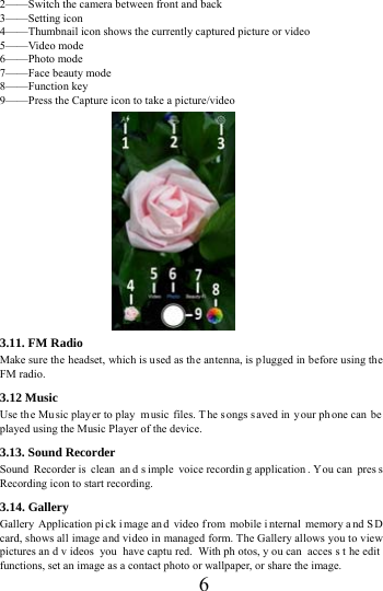      6     2&mdash;&mdash;Switch the camera between front and back 3&mdash;&mdash;Setting icon   4&mdash;&mdash;Thumbnail icon shows the currently captured picture or video 5&mdash;&mdash;Video mode 6&mdash;&mdash;Photo mode   7&mdash;&mdash;Face beauty mode 8&mdash;&mdash;Function key 9&mdash;&mdash;Press the Capture icon to take a picture/video                 3.11. FM Radio Make sure the headset, which is u sed as the antenna, is plugged in before using the FM radio. 3.12 Music   Use the Mu sic play er to play  m usic files. T he s ongs s aved in  your ph one can  be  played using the Music Player of the device.   3.13. Sound Recorder Sound Recorder is  clean  an d s imple voice recordin g application . Y ou can  pres s Recording icon to start recording. 3.14. Gallery Gallery Application pi ck i mage an d video f rom mobile i nternal memory a nd S D card, shows all image and video in managed form. The Gallery allows you to view pictures an d v ideos you have captu red. With ph otos, y ou can  acces s t he edit functions, set an image as a contact photo or wallpaper, or share the image. 