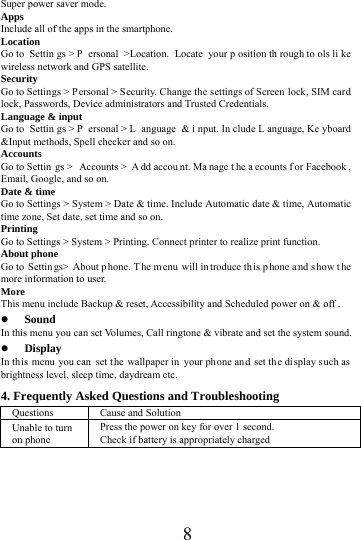      8     Super power saver mode. Apps Include all of the apps in the smartphone. Location  Go to  Settin gs > P ersonal >Location. Locate your p osition th rough to ols li ke wireless network and GPS satellite. Security Go to Settings > Personal > Security. Change the settings of Screen lock, SIM card lock, Passwords, Device administrators and Trusted Credentials. Language &amp; input Go to  Settin gs > P ersonal > L anguage &amp; i nput. In clude L anguage, Ke yboard &amp;Input methods, Spell checker and so on. Accounts Go to Settin gs >  Accounts >  A dd accou nt. Ma nage t he a ccounts f or Facebook , Email, Google, and so on. Date &amp; time Go to Settings > System > Date &amp; time. Include Automatic date &amp; time, Automatic time zone, Set date, set time and so on. Printing  Go to Settings > System > Printing. Connect printer to realize print function. About phone Go to  Settin gs> About p hone. T he m enu will in troduce th is p hone a nd s how t he more information to user. More  This menu include Backup &amp; reset, Accessibility and Scheduled power on &amp; off .  Sound  In this menu you can set Volumes, Call ringtone &amp; vibrate and set the system sound.  Display In this menu you can set the wallpaper in  your ph one and set the display s uch as  brightness level, sleep time, daydream etc. 4. Frequently Asked Questions and Troubleshooting Questions  Cause and Solution Unable to turn on phone Press the power on key for over 1 second. Check if battery is appropriately charged 