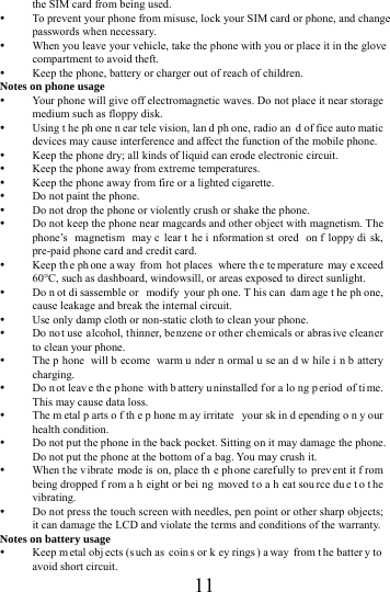      11     the SIM card from being used.    To prevent your phone from misuse, lock your SIM card or phone, and change passwords when necessary.  When you leave your vehicle, take the phone with you or place it in the glove compartment to avoid theft.  Keep the phone, battery or charger out of reach of children. Notes on phone usage  Your phone will give off electromagnetic waves. Do not place it near storage medium such as floppy disk.  Using t he ph one n ear tele vision, lan d ph one, radio an d of fice auto matic devices may cause interference and affect the function of the mobile phone.  Keep the phone dry; all kinds of liquid can erode electronic circuit.  Keep the phone away from extreme temperatures.  Keep the phone away from fire or a lighted cigarette.  Do not paint the phone.  Do not drop the phone or violently crush or shake the phone.  Do not keep the phone near magcards and other object with magnetism. The phone&rsquo;s magnetism may c lear t he i nformation st ored on f loppy di sk, pre-paid phone card and credit card.  Keep th e ph one a way from hot places  where th e te mperature may e xceed 60C, such as dashboard, windowsill, or areas exposed to direct sunlight.  Do n ot di sassemble or  modify your ph one. T his can  dam age t he ph one, cause leakage and break the internal circuit.  Use only damp cloth or non-static cloth to clean your phone.    Do not use alcohol, t hinner, be nzene or other chemicals or abras ive cleaner to clean your phone.  The p hone will b ecome warm u nder n ormal u se an d w hile i n b attery charging.  Do n ot leav e th e p hone with b attery u ninstalled f or a lo ng p eriod of ti me. This may cause data loss.  The m etal p arts o f th e p hone m ay irritate  your sk in d epending o n y our health condition.  Do not put the phone in the back pocket. Sitting on it may damage the phone. Do not put the phone at the bottom of a bag. You may crush it.  When t he v ibrate mode is  on, place th e phone carefully to  prev ent it f rom being dropped f rom a h eight or bei ng moved t o a h eat sou rce du e t o t he vibrating.  Do not press the touch screen with needles, pen point or other sharp objects; it can damage the LCD and violate the terms and conditions of the warranty. Notes on battery usage  Keep m etal obj ects (s uch as  coin s or k ey rings ) a way from t he batter y to avoid short circuit. 