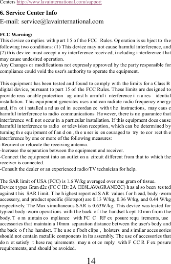      14     Centers http://www.lavainternational.com/support 6. Service Center Info E-mail: service@lavainternational.com  FCC Warning: This d evice co mplies with p art 1 5 o f th e FCC  Rules. Op eration is su bject to  th e following two conditions: (1) This device may not cause harmful interference, and (2) th is dev ice must accept a ny interf erence receiv ed, i ncluding i nterference t hat may cause undesired operation. Any Changes or modifications not expressly approved by the party responsible for compliance could void the user's authority to operate the equipment.  This equipment has been tested and found to comply with the limits for a Class B  digital device, pursuant t o part 15 of  the FCC Rules. These limits are des igned to provide reas onable protection  ag ainst h armful i nterference i n a res idential installation. This equipment generates uses and can radiate radio frequency energy and, if n ot i nstalled a nd us ed in  accordan ce with t he instructions, may caus e harmful interference to radio communications. However, there is no guarantee that interference will not occur in a particular installation. If this equipment does cause harmful interference to radio  or television reception , which can be determ ined b y turning th e equ ipment of f an d on , th e u ser is  en couraged to  try  to cor rect th e interference by one or more of the following measures: -Reorient or relocate the receiving antenna. -Increase the separation between the equipment and receiver. -Connect t he equipment into an outlet on a  circuit different from that to which the receiver is connected. -Consult the dealer or an experienced radio/TV technician for help.  The SAR limit of USA (FCC) is 1.6 W/kg averaged over one gram of tissue.   Device t ypes Gran d2c (FC C ID: 2A EE8LAVAGRAND2C) h as al so been  tes ted against t his SAR l imit. T he h ighest report ed S AR values f or h ead, body -worn accessory, and product specific (Hotspot) are 0.13 W/kg, 0.36 W/kg, and 0.44 W/kg respectively. The Max simultaneous SAR is 0.63W/kg. This device was tested f or typical body -worn operat ions with t he back  o f t he handset k ept 10 mm f rom t he body. T o m aintain co mpliance with FC C RF ex posure requ irements, use  accessories that maintain a 10mm separation distance between the user's body and the back  o f t he handset. T he u se o f belt clips , holsters and s imilar acces sories should not contain metallic components in its assembly. The use of accessories that do n ot satisfy  t hese req uirements may n ot co mply with F CC R F ex posure requirements, and should be avoided. 