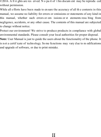      II       &copy;2016. A ll ri ghts are res erved. N o pa rt of  t his docum ent may be reprodu ced without permission. While all e fforts have been made to en sure t he accuracy of all th e contents in this manual, we assume no liability for errors or omissions or statements of any kind in this manual, whether such errors or om issions or st atements resu lting from negligence, accidents, or any other cause. The contents of this manual are subjected to change without notice. Protect our environment! We strive to produce products in compliance with global environmental standards. Please consult your local authorities for proper disposal. Note: User Manual is just to guide the users about the functionality of the phone. It is not a certif icate of techn ology. So me fu nctions may vary d ue to m odifications and upgrade of software, or due to print mistake.  