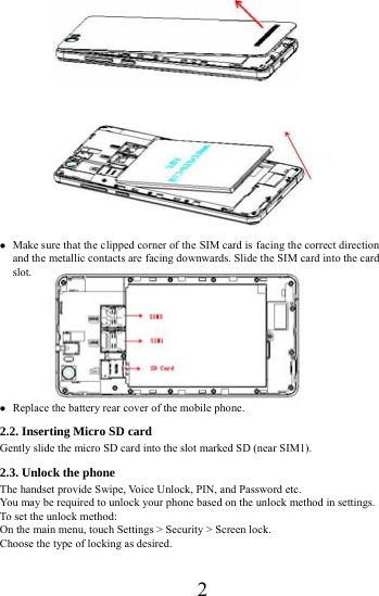      2                           Make sure that the clipped corner of the SIM card is facing the correct direction and the metallic contacts are facing downwards. Slide the SIM card into the card slot.           Replace the battery rear cover of the mobile phone. 2.2. Inserting Micro SD card Gently slide the micro SD card into the slot marked SD (near SIM1). 2.3. Unlock the phone   The handset provide Swipe, Voice Unlock, PIN, and Password etc.   You may be required to unlock your phone based on the unlock method in settings. To set the unlock method: On the main menu, touch Settings > Security > Screen lock. Choose the type of locking as desired.   