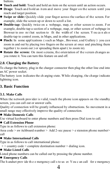      4     buttons.  Touch and hold: Touch and hold an item on the screen until an action occurs.  Drags: Touch an d h old an it em an d move your finger o n th e screen u ntil you reach and target position.  Swipe or slide: Quickly s lide your finger across the surface of the screen. For example, slide the screen up or down to scroll a list.  Double-tap:  Quickly twice on  a  webpage, map, or  ot her screen t o zoom . F or example, double-tap a section of a webpage, map, or other screen of webpage in Browser to zoo m t hat section to  fit the width of  t he screen. Y ou ca n als o double-tap to control zoom, in Maps, and in other applications.  Pinch: In  some appl ications ( s uch as Maps , Bro wser, a nd G allery )  you ca n zoom in and out by placing two fingers on the scr een at once and pinching them together ( to zoom out ) or spreading them apart ( to zoom in).  Rotate the screen: On most s creens, th e orien tation of  th e s creen ch anges as  you rotate it. You can turn this feature on and off.     2.8. Charging the Battery To charge the battery, plug in the charger connector then plug the other line end into an AC power socket. The battery icon  in dicates the ch arging s tate. W hile charging, t he ch arge i ndicate lightning icon.   3. Basic Function 3.1. Make Calls When the network prov ider is v alid, touch t he phone icon appears on  the standby screen, you can call out or answer calls.   Quality of connection will be greatly influenced by obstructions. So movement in a small range may effectively improve the quality of connection.  Make Domestic Calls Use virtual keyboard to enter phone numbers and then press Dial icon to call.  Call Extension Phone Type in as follows to call extension phone: Area code > sw itchboard n umber > Add 2- sec pause > e xtension ph one number> call  Make International Calls Type in as follows to call international phone:   + > country code > complete destination number > dialing icon.    Make Listed Calls Listed phone numbers can be called out by pressing the phone number.  Emergency Calls The h andset prov ide th e e mergency call s to us er. You c an call  for e mergency 