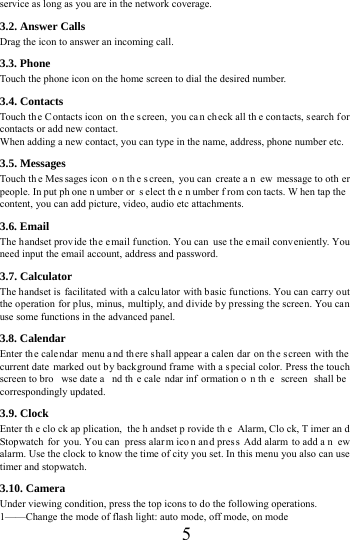      5     service as long as you are in the network coverage.   3.2. Answer Calls   Drag the icon to answer an incoming call.               3.3. Phone Touch the phone icon on the home screen to dial the desired number.   3.4. Contacts Touch the Contacts icon on  th e screen, you ca n ch eck all th e con tacts, s earch f or contacts or add new contact. When adding a new contact, you can type in the name, address, phone number etc. 3.5. Messages Touch th e Mes sages icon  o n th e s creen, you can  create a n ew message to oth er people. In put ph one n umber or  s elect th e n umber f rom con tacts. W hen tap the  content, you can add picture, video, audio etc attachments.   3.6. Email The h andset provide the email function. You can use the e mail conv eniently. You need input the email account, address and password. 3.7. Calculator The handset is facilitated with a calcu lator with basic functions. You can carry out the operation for plus, minus, multiply, and divide by pressing the screen. You can use some functions in the advanced panel. 3.8. Calendar Enter the cale ndar menu a nd there s hall appear a calen dar on the s creen with the  current date marked out by background frame with a special color. Press the touch screen to bro wse date a nd th e cale ndar inf ormation o n th e screen shall be  correspondingly updated. 3.9. Clock Enter th e clo ck ap plication, the h andset p rovide th e Alarm, Clo ck, T imer an d Stopwatch for you. You can  press alar m ico n and pres s Add alarm  to add a n ew alarm. Use the clock to know the time of city you set. In this menu you also can use timer and stopwatch. 3.10. Camera Under viewing condition, press the top icons to do the following operations. 1&mdash;&mdash;Change the mode of flash light: auto mode, off mode, on mode 