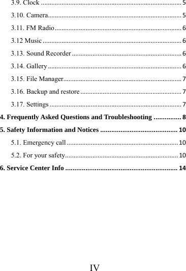      IV     3.9. Clock..................................................................................53.10. Camera..............................................................................53.11. FM Radio..........................................................................63.12 Music.................................................................................63.13. Sound Recorder................................................................63.14. Gallery..............................................................................63.15. File Manager.....................................................................73.16. Backup and restore...........................................................73.17. Settings.............................................................................74. Frequently Asked Questions and Troubleshooting...............85. Safety Information and Notices..........................................105.1. Emergency call.................................................................105.2. For your safety..................................................................106. Service Center Info.............................................................14 
