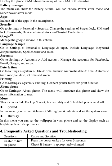        7        Display the phone RAM. Show the using of the RAM in this handset. Battery manager The menu  can  show the  battery details. You  can  choose Power  saver mode and Super power saver mode. Apps Include all of the apps in the smartphone. Security Go to Settings > Personal > Security. Change the settings of Screen lock, SIM card lock, Passwords, Device administrators and Trusted Credentials. GoogleTM   Manage the google service in this phone.   Language &amp; input Go  to  Settings  >  Personal  >  Language  &amp;  input.  Include  Language,  Keyboard &amp;Input methods, Spell checker and so on. Accounts Go to  Settings  > Accounts  >  Add  account.  Manage  the  accounts  for  Facebook, Email, Google, and so on. Date &amp; time Go to Settings > System > Date &amp; time. Include Automatic date &amp; time, Automatic time zone, Set date, set time and so on. Printing   Go to Settings > System > Printing. Connect printer to realize print function. About phone Go to  Settings> About phone. The menu will introduce this phone and show the more information to user. More   This menu include Backup &amp; reset, Accessibility and Scheduled power on &amp; off .  Sound   In this menu you can set Volumes, Call ringtone &amp; vibrate and set the system sound.  Display In this menu you can set the wallpaper in your phone and set the display such as brightness level, sleep time etc. 4. Frequently Asked Questions and Troubleshooting Questions Cause and Solution Unable to turn on phone Press the power on key for over 3 seconds. Check if battery is appropriately charged 