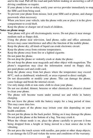        10        and to the road. Pull off the road and park before making or answering a call if driving conditions so require.    If your phone is lost or stolen, notify your service provider immediately to stop the SIM card from being used.    To prevent your phone from misuse, lock your SIM card or phone, and change passwords when necessary.  When you leave your vehicle, take the phone with you or place it in the glove compartment to avoid theft.  Keep the phone or charger out of reach of children. Notes on phone usage  Your phone will give off electromagnetic waves. Do not place it near storage medium such as floppy disk.  Using  the  phone  near  television,  land  phone,  radio  and  office  automatic devices may cause interference and affect the function of the mobile phone.  Keep the phone dry; all kinds of liquid can erode electronic circuit.  Keep the phone away from extreme temperatures.  Keep the phone away from fire or a lighted cigarette.  Do not paint the phone.  Do not drop the phone or violently crush or shake the phone.  Do not keep the phone near magcards and other object with magnetism. The phone&rsquo;s  magnetism  may  clear  the  information  stored  on  floppy  disk, pre-paid phone card and credit card.  Keep the  phone away from hot  places where the temperature may exceed 60C, such as dashboard, windowsill, or areas exposed to direct sunlight.  Do  not  disassemble  or  modify  your  phone.  This  can  damage  the  phone, cause leakage and break the internal circuit.  Use only damp cloth or non-static cloth to clean your phone.    Do not use alcohol, thinner, benzene or other chemicals or abrasive cleaner to clean your phone.  The  phone  will  become  warm  under  normal  use  and  while  in  battery charging.  Do not leave the phone with the battery empty for  a  long period  of time. This may cause data loss.  The  metal  parts  of  the  phone  may  irritate  your  skin  depending  on  your health condition.  Do not put the phone in the back pocket. Sitting on it may damage the phone. Do not put the phone at the bottom of a bag. You may crush it.  When the vibrate mode is on, place the phone carefully to prevent it from being dropped from  a height  or  being moved to a  heat  source due to the vibrating.  Do not press the touch screen with needles, pen point or other sharp objects; it can damage the LCD and violate the terms and conditions of the warranty. 
