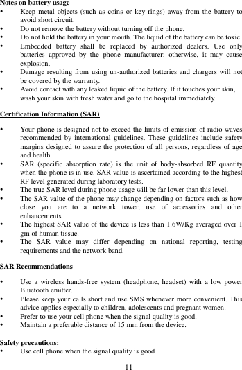        11        Notes on battery usage  Keep metal objects (such as coins  or key rings) away from  the  battery to avoid short circuit.  Do not remove the battery without turning off the phone.  Do not hold the battery in your mouth. The liquid of the battery can be toxic.  Embedded  battery  shall  be  replaced  by  authorized  dealers.  Use  only batteries  approved  by  the  phone  manufacturer;  otherwise,  it  may  cause explosion.    Damage resulting from using un-authorized batteries and chargers will not be covered by the warranty.  Avoid contact with any leaked liquid of the battery. If it touches your skin, wash your skin with fresh water and go to the hospital immediately. Certification Information (SAR)  Your phone is designed not to exceed the limits of emission of radio waves recommended by  international guidelines.  These  guidelines include  safety margins designed to assure the protection of all persons, regardless of age and health.  SAR  (specific  absorption  rate)  is  the  unit  of  body-absorbed  RF  quantity when the phone is in use. SAR value is ascertained according to the highest RF level generated during laboratory tests.  The true SAR level during phone usage will be far lower than this level.  The SAR value of the phone may change depending on factors such as how close  you  are  to  a  network  tower,  use  of  accessories  and  other enhancements.  The highest SAR value of the device is less than 1.6W/Kg averaged over 1 gm of human tissue.  The  SAR  value  may  differ  depending  on  national  reporting,  testing requirements and the network band. SAR Recommendations  Use a wireless hands-free system  (headphone, headset) with  a low power Bluetooth emitter.  Please keep your calls short and use SMS whenever more convenient. This advice applies especially to children, adolescents and pregnant women.  Prefer to use your cell phone when the signal quality is good.  Maintain a preferable distance of 15 mm from the device.  Safety precautions:  Use cell phone when the signal quality is good 